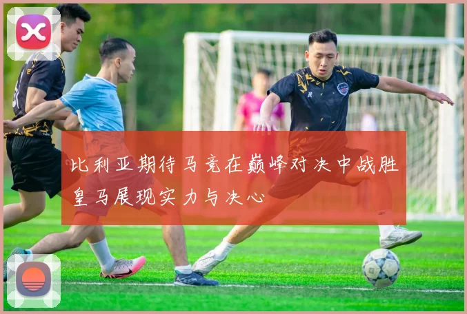 比利亚期待马竞在巅峰对决中战胜皇马展现实力与决心