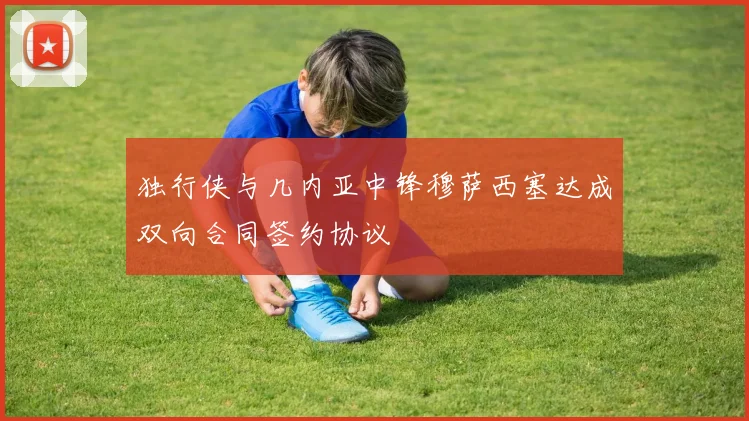 独行侠与几内亚中锋穆萨西塞达成双向合同签约协议