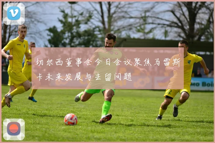 切尔西董事会今日会议聚焦马雷斯卡未来发展与去留问题